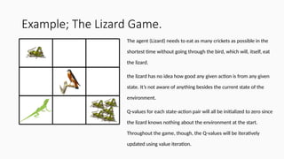 Example; The Lizard Game.
The agent (Lizard) needs to eat as many crickets as possible in the
shortest time without going through the bird, which will, itself, eat
the lizard.
the lizard has no idea how good any given action is from any given
state. It’s not aware of anything besides the current state of the
environment.
Q-values for each state-action pair will all be initialized to zero since
the lizard knows nothing about the environment at the start.
Throughout the game, though, the Q-values will be iteratively
updated using value iteration.
 