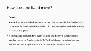 How does the lizard move?
• Episodes
• Now, we’ll set some standard number of episodes that we want the lizard to play. Let’s
say we want the lizard to play five episodes. It is during these episodes that the learning
process will take place.
• In each episode, the lizard starts out by choosing an action from the starting state
based on the current Q-values in the table. The lizard chooses the action based on
which action has the highest Q-value in the Q-table for the current state.
 