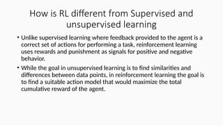 How is RL different from Supervised and
unsupervised learning
• Unlike supervised learning where feedback provided to the agent is a
correct set of actions for performing a task, reinforcement learning
uses rewards and punishment as signals for positive and negative
behavior.
• While the goal in unsupervised learning is to find similarities and
differences between data points, in reinforcement learning the goal is
to find a suitable action model that would maximize the total
cumulative reward of the agent.
 