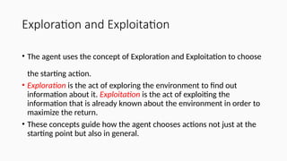 Exploration and Exploitation
• The agent uses the concept of Exploration and Exploitation to choose
the starting action.
• Exploration is the act of exploring the environment to find out
information about it. Exploitation is the act of exploiting the
information that is already known about the environment in order to
maximize the return.
• These concepts guide how the agent chooses actions not just at the
starting point but also in general.
 