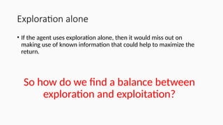 Exploration alone
• If the agent uses exploration alone, then it would miss out on
making use of known information that could help to maximize the
return.
So how do we find a balance between
exploration and exploitation?
 