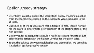Epsilon greedy strategy
• Essentially, in each episode, the lizard starts out by choosing an action
from the starting state based on the current Q-value estimates in the
Q-table.
• But since all of the Q-values are first initialized to zero, there’s no way
for the lizard to differentiate between them at the starting state of the
first episode.
• Better yet, for subsequent states, is it really as straight-forward as just
selecting the action with the highest Q-value for the given state?
• To get the balance between exploitation and exploration, we use what
is called an epsilon greedy strategy.
 