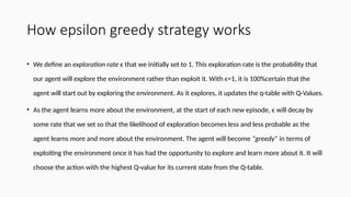 How epsilon greedy strategy works
• We define an exploration rate ϵ that we initially set to 1. This exploration rate is the probability that
our agent will explore the environment rather than exploit it. With ϵ=1, it is 100%certain that the
agent will start out by exploring the environment. As it explores, it updates the q-table with Q-Values.
• As the agent learns more about the environment, at the start of each new episode, ϵ will decay by
some rate that we set so that the likelihood of exploration becomes less and less probable as the
agent learns more and more about the environment. The agent will become “greedy” in terms of
exploiting the environment once it has had the opportunity to explore and learn more about it. It will
choose the action with the highest Q-value for its current state from the Q-table.
 