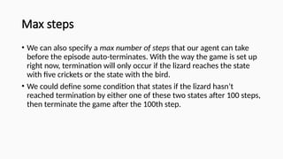Max steps
• We can also specify a max number of steps that our agent can take
before the episode auto-terminates. With the way the game is set up
right now, termination will only occur if the lizard reaches the state
with five crickets or the state with the bird.
• We could define some condition that states if the lizard hasn’t
reached termination by either one of these two states after 100 steps,
then terminate the game after the 100th step.
 