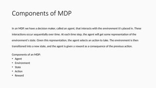 Components of MDP
In an MDP, we have a decision maker, called an agent, that interacts with the environment it's placed in. These
interactions occur sequentially over time. At each time step, the agent will get some representation of the
environment’s state. Given this representation, the agent selects an action to take. The environment is then
transitioned into a new state, and the agent is given a reward as a consequence of the previous action.
Components of an MDP:
• Agent
• Environment
• State
• Action
• Reward
 