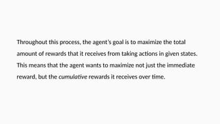 Throughout this process, the agent’s goal is to maximize the total
amount of rewards that it receives from taking actions in given states.
This means that the agent wants to maximize not just the immediate
reward, but the cumulative rewards it receives over time.
 