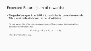 Expected Return (sum of rewards)
• The goal of an agent in an MDP is to maximize its cumulative rewards.
This is what makes it choose the decision it takes.
 