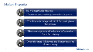 Markov Properties
Fully observable process
• The current state completely characterizes the process
The future is independent of the past given
the present
The state captures all relevant information
from the history
Once the state is known, the history may be
thrown away
Reinforcement Learning - learning from experience like a human11/12/1819
 