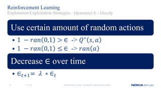 Reinforcement Learning
Use certain amount of random actions
• 1	 − 𝑟𝑎𝑛 0,1 >	∈ -> 𝑄∗ 𝑠, 𝑎
• 1	 − 𝑟𝑎𝑛 0,1 ≤	∈ -> 𝑟𝑎𝑛 𝑎
Decrease ∈ over time
• ∈?@A= 	𝜆	 ∗	∈?	
11/12/18 Reinforcement Learning - learning from experience like a human23
Exploration/Exploitation Strategies : (dynamic) ∈ - Greedy
 