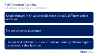 Reinforcement Learning
Small changes in Q-value could cause a totally different action
selection.
No convergence guarantee.
Tries to find deterministic value function, some problems require
a stochastic value function
Reinforcement Learning - learning from experience like a human
Q Learning Pre-requisites / Limitations
11/12/1829
 