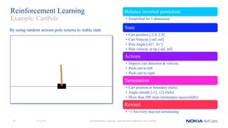 Reinforcement Learning Balance inverted pendulum
• Simplified for 1 dimension
State
• Cart position [-2.4, 2.4]
• Cart Velocity [-inf, inf]
• Pole Angle [-41°, 41°]
• Pole velocity at tip [-inf, inf]
Actions
• Impacts cart direction & velocity
• Push cart to left
• Push cart to right
Termination
• Cart position at boundary (fails)
• Angle outside [-12, 12] (fails)
• More than 200 steps (terminates successfully)
Reward
• +1 for every step not terminating
Reinforcement Learning - learning from experience like a human
Example: CartPole
By using random actions pole returns to stable state
11/12/1833
 