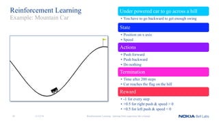 Reinforcement Learning Under powered car to go across a hill
• You have to go backward to get enough swing
State
• Position on x axis
• Speed
Actions
• Push forward
• Push backward
• Do nothing
Termination
• Time after 200 steps
• Car reaches the flag on the hill
Reward
• -1 for every step
• +0.5 for right push & speed > 0
• +0.5 for left push & speed < 0
Reinforcement Learning - learning from experience like a human
Example: Mountain Car
11/12/1838
 