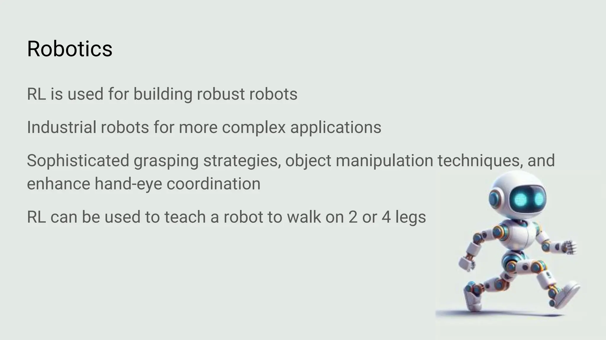 Robotics
RL is used for building robust robots
Industrial robots for more complex applications
Sophisticated grasping strategies, object manipulation techniques, and
enhance hand-eye coordination
RL can be used to teach a robot to walk on 2 or 4 legs
 