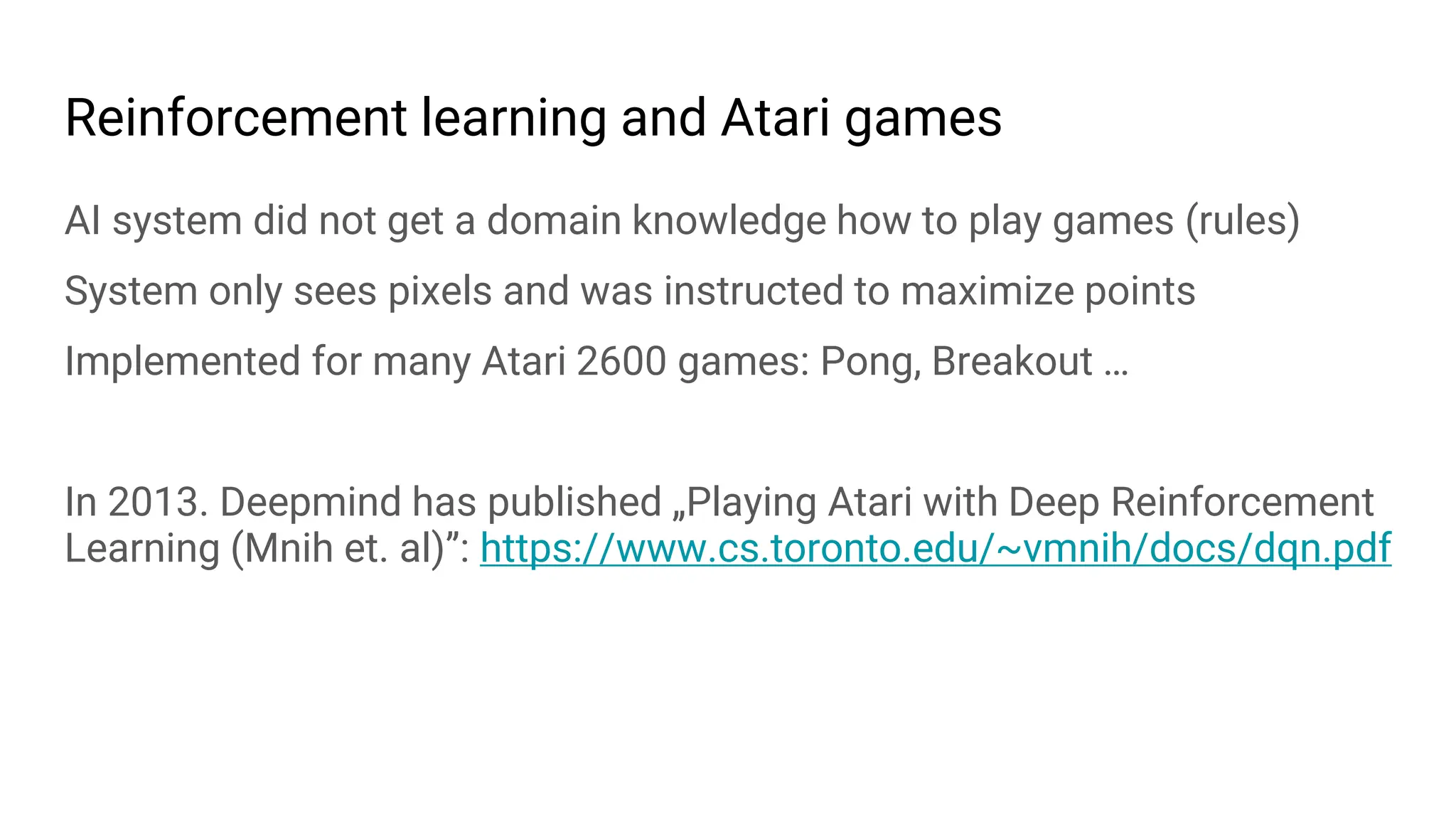 Reinforcement learning and Atari games
AI system did not get a domain knowledge how to play games (rules)
System only sees pixels and was instructed to maximize points
Implemented for many Atari 2600 games: Pong, Breakout …
In 2013. Deepmind has published „Playing Atari with Deep Reinforcement
Learning (Mnih et. al)”: https://www.cs.toronto.edu/~vmnih/docs/dqn.pdf
 