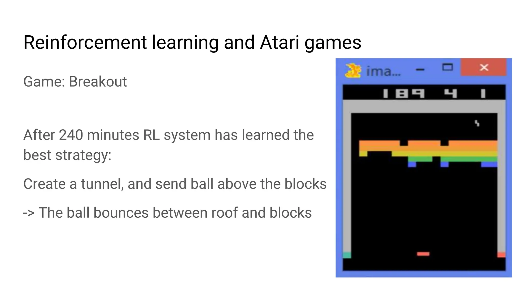 Reinforcement learning and Atari games
Game: Breakout
After 240 minutes RL system has learned the
best strategy:
Create a tunnel, and send ball above the blocks
-> The ball bounces between roof and blocks
 