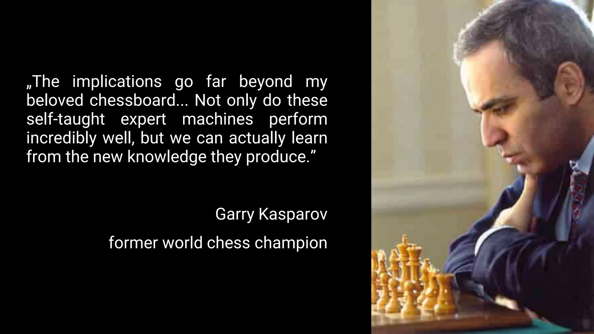 „The implications go far beyond my
beloved chessboard... Not only do these
self-taught expert machines perform
incredibly well, but we can actually learn
from the new knowledge they produce.”
Garry Kasparov
former world chess champion
 