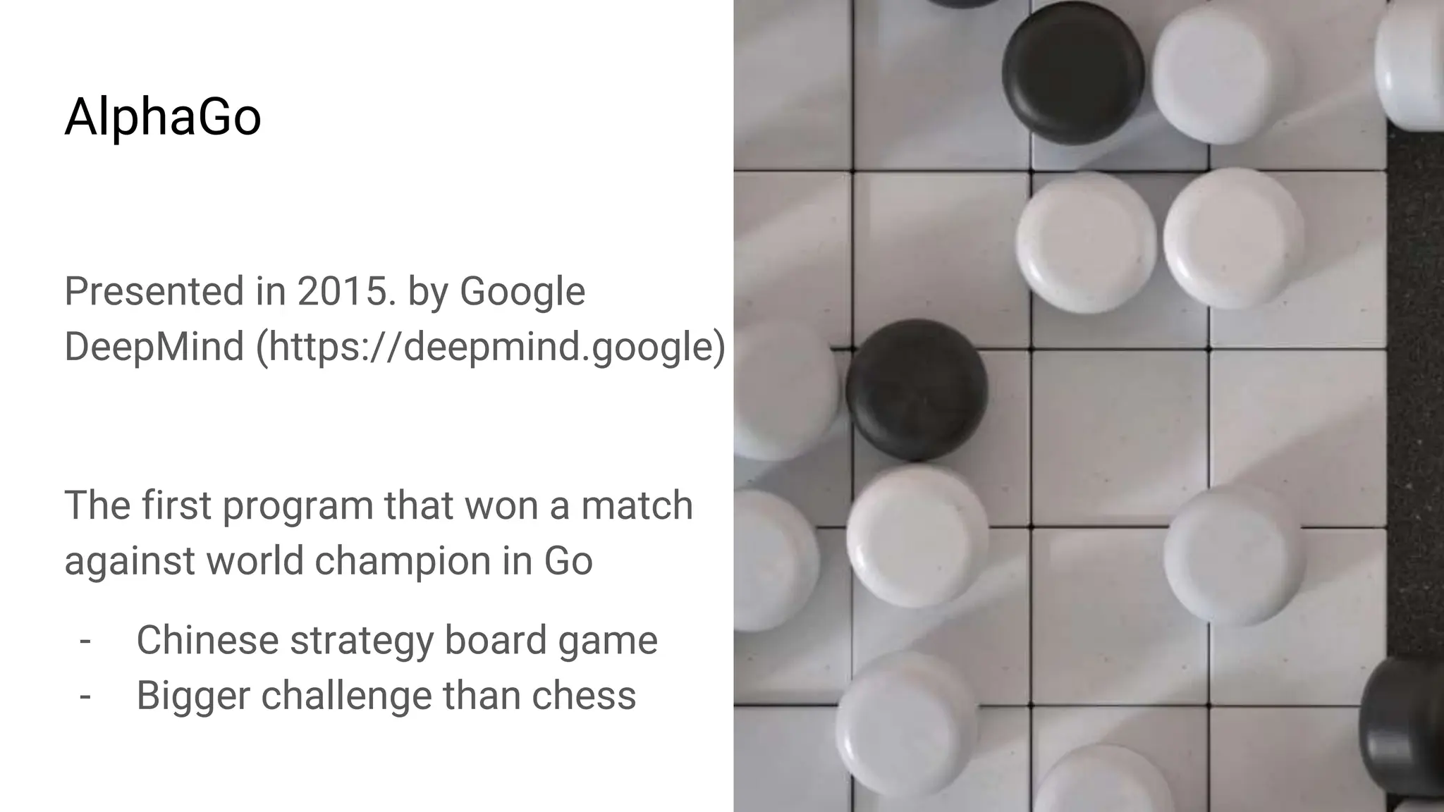 AlphaGo
Presented in 2015. by Google
DeepMind (https://deepmind.google)
The first program that won a match
against world champion in Go
- Chinese strategy board game
- Bigger challenge than chess
 
