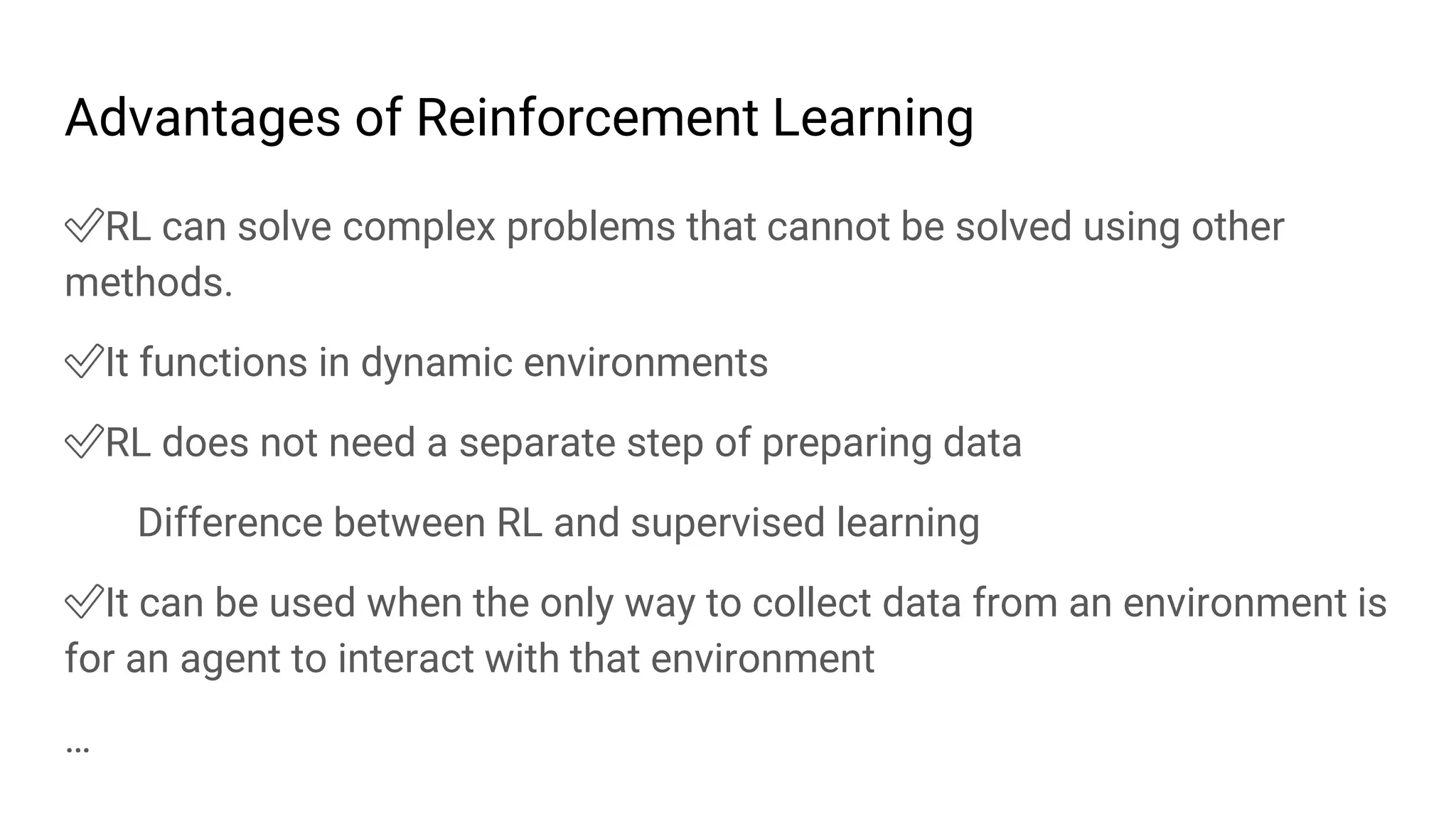 Advantages of Reinforcement Learning
✅RL can solve complex problems that cannot be solved using other
methods.
✅It functions in dynamic environments
✅RL does not need a separate step of preparing data
Difference between RL and supervised learning
✅It can be used when the only way to collect data from an environment is
for an agent to interact with that environment
…
 
