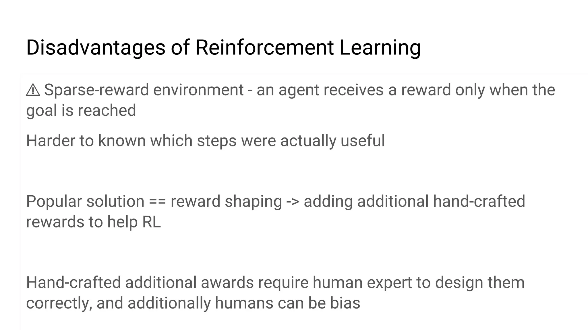 Disadvantages of Reinforcement Learning
⚠ Sparse-reward environment - an agent receives a reward only when the
goal is reached
Harder to known which steps were actually useful
Popular solution == reward shaping -> adding additional hand-crafted
rewards to help RL
Hand-crafted additional awards require human expert to design them
correctly, and additionally humans can be bias
 