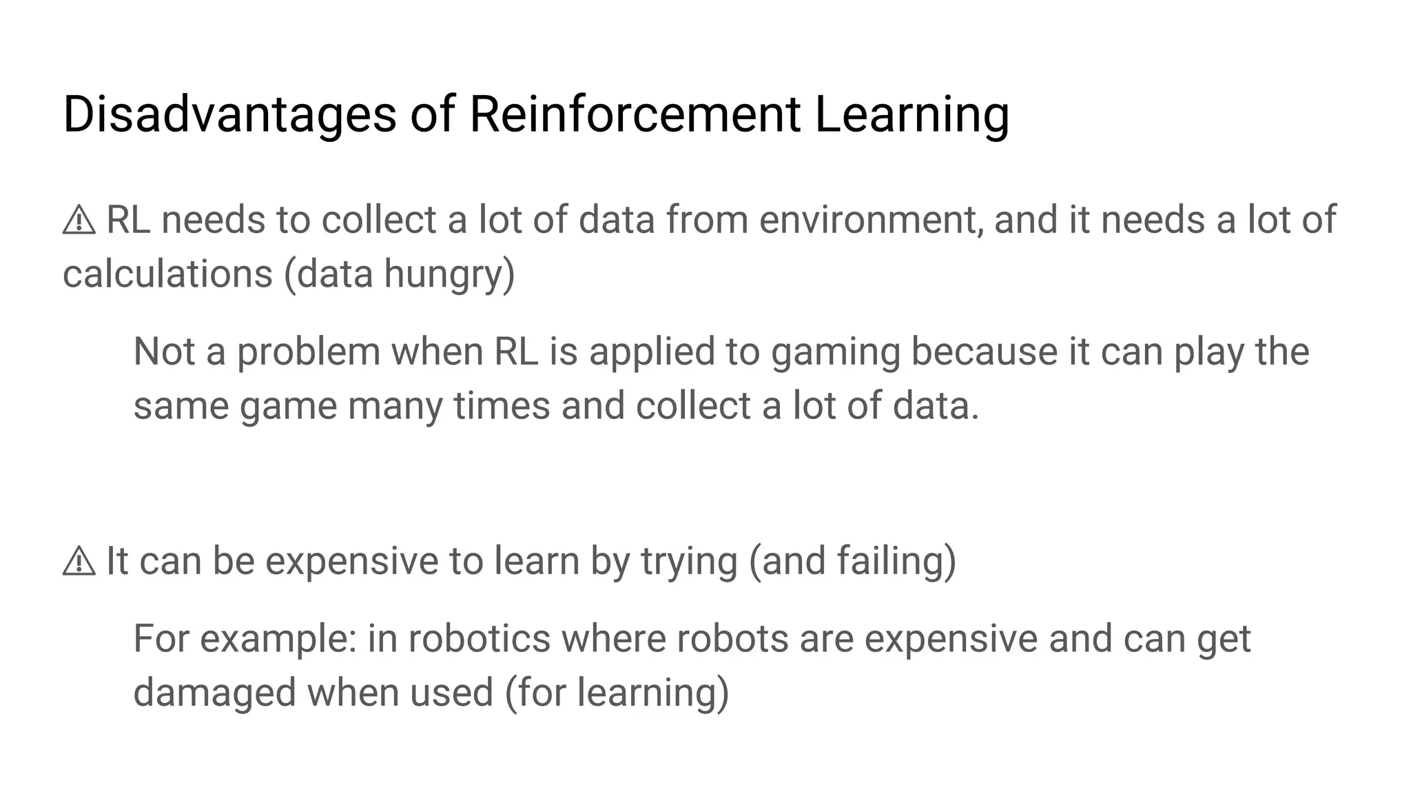 Disadvantages of Reinforcement Learning
⚠ RL needs to collect a lot of data from environment, and it needs a lot of
calculations (data hungry)
Not a problem when RL is applied to gaming because it can play the
same game many times and collect a lot of data.
⚠ It can be expensive to learn by trying (and failing)
For example: in robotics where robots are expensive and can get
damaged when used (for learning)
 