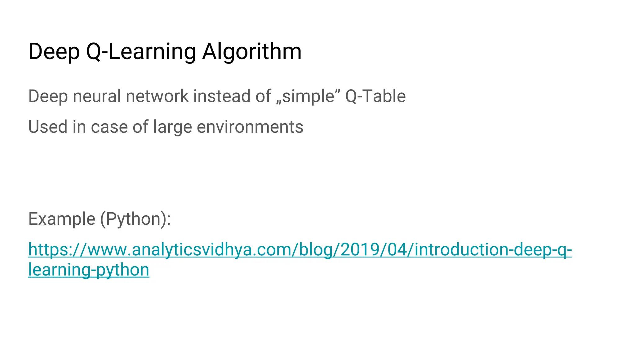 Deep Q-Learning Algorithm
Deep neural network instead of „simple” Q-Table
Used in case of large environments
Example (Python):
https://www.analyticsvidhya.com/blog/2019/04/introduction-deep-q-
learning-python
 