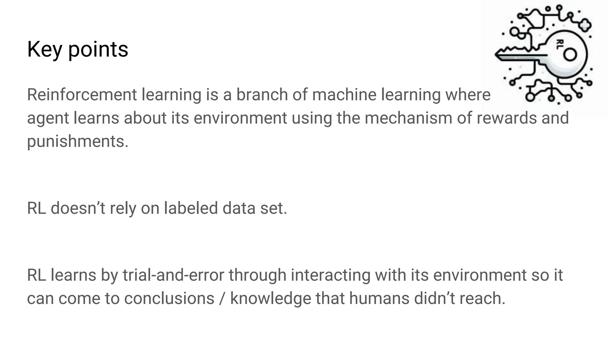 Key points
Reinforcement learning is a branch of machine learning where
agent learns about its environment using the mechanism of rewards and
punishments.
RL doesn’t rely on labeled data set.
RL learns by trial-and-error through interacting with its environment so it
can come to conclusions / knowledge that humans didn’t reach.
 