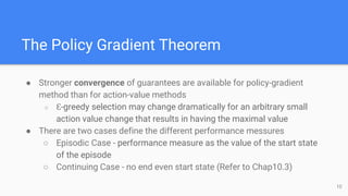 The Policy Gradient Theorem
● Stronger convergence of guarantees are available for policy-gradient
method than for action-value methods
○ Ɛ-greedy selection may change dramatically for an arbitrary small
action value change that results in having the maximal value
● There are two cases define the different performance messures
○ Episodic Case - performance measure as the value of the start state
of the episode
○ Continuing Case - no end even start state (Refer to Chap10.3)
10
 