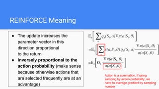 REINFORCE Meaning
● The update increases the
parameter vector in this
direction proportional
to the return
● inversely proportional to the
action probability (make sense
because otherwise actions that
are selected frequently are at an
advantage)
Action is a summation. If using
samping by action probability, we
have to average gradient by sampling
number
21
 