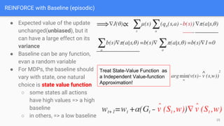 REINFORCE with Baseline (episodic)
● Expected value of the update
unchanged(unbiased), but it
can have a large effect on its
variance
● Baseline can be any function,
evan a random variable
● For MDPs, the baseline should
vary with state, one natural
choice is state value function
○ some states all actions
have high values => a high
baseline
○ in others, => a low baseline
Treat State-Value Function as
a Independent Value-function
Approximation!
25
 