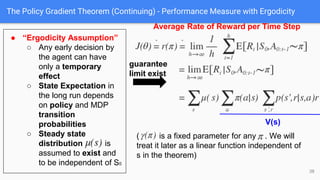 The Policy Gradient Theorem (Continuing) - Performance Measure with Ergodicity
● “Ergodicity Assumption”
○ Any early decision by
the agent can have
only a temporary
effect
○ State Expectation in
the long run depends
on policy and MDP
transition
probabilities
○ Steady state
distribution is
assumed to exist and
to be independent of S0
guarantee
limit exist
Average Rate of Reward per Time Step
38
( is a fixed parameter for any . We will
treat it later as a linear function independent of
s in the theorem)
V(s)
 