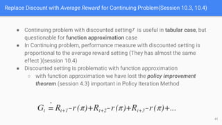 Replace Discount with Average Reward for Continuing Problem(Session 10.3, 10.4)
● Continuing problem with discounted setting is useful in tabular case, but
questionable for function approximation case
● In Continuing problem, performance measure with discounted setting is
proportional to the average reward setting (They has almost the same
effect )(session 10.4)
● Discounted setting is problematic with function approximation
○ with function approximation we have lost the policy improvement
theorem (session 4.3) important in Policy Iteration Method
41
 