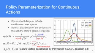 Policy Parameterization for Continuous
Actions
● Can deal with large or infinite
continue actions spaces
● Normal distribution of the actions are
through the state’s parameterization
Feature vectors constructed by Polynomial, Fourier... (Session 9.5) 47
Make it Positive
 