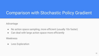 Comparison with Stochastic Policy Gradient
Advantage
● No action space sampling, more efficient (usually 10x faster)
● Can deal with large action space more efficiently
Weekness
● Less Exploration
50
 