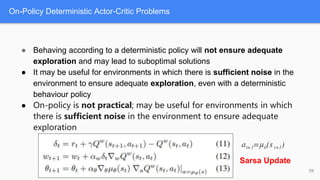 On-Policy Deterministic Actor-Critic Problems
59
● Behaving according to a deterministic policy will not ensure adequate
exploration and may lead to suboptimal solutions
● It may be useful for environments in which there is sufficient noise in the
environment to ensure adequate exploration, even with a deterministic
behaviour policy
● On-policy is not practical; may be useful for environments in which
there is sufficient noise in the environment to ensure adequate
exploration
Sarsa Update
 