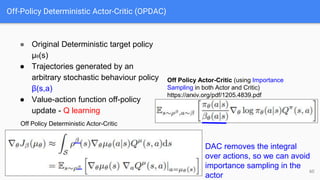 Off-Policy Deterministic Actor-Critic (OPDAC)
● Original Deterministic target policy
µθ(s)
● Trajectories generated by an
arbitrary stochastic behaviour policy
β(s,a)
● Value-action function off-policy
update - Q learning
60
Off Policy Actor-Critic (using Importance
Sampling in both Actor and Critic)
https://arxiv.org/pdf/1205.4839.pdf
Off Policy Deterministic Actor-Critic
DAC removes the integral
over actions, so we can avoid
importance sampling in the
actor
 