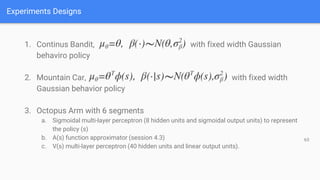 Experiments Designs
63
1. Continus Bandit, with fixed width Gaussian
behaviro policy
2. Mountain Car, with fixed width
Gaussian behavior policy
3. Octopus Arm with 6 segments
a. Sigmoidal multi-layer perceptron (8 hidden units and sigmoidal output units) to represent
the policy (s)
b. A(s) function approximator (session 4.3)
c. V(s) multi-layer perceptron (40 hidden units and linear output units).
 