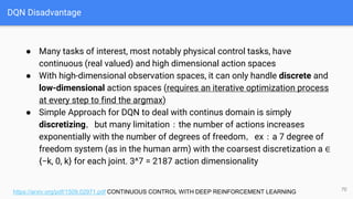 DQN Disadvantage
● Many tasks of interest, most notably physical control tasks, have
continuous (real valued) and high dimensional action spaces
● With high-dimensional observation spaces, it can only handle discrete and
low-dimensional action spaces (requires an iterative optimization process
at every step to find the argmax)
● Simple Approach for DQN to deal with continus domain is simply
discretizing，but many limitation：the number of actions increases
exponentially with the number of degrees of freedom，ex：a 7 degree of
freedom system (as in the human arm) with the coarsest discretization a ∈
{−k, 0, k} for each joint. 3^7 = 2187 action dimensionality
70
https://arxiv.org/pdf/1509.02971.pdf CONTINUOUS CONTROL WITH DEEP REINFORCEMENT LEARNING
 