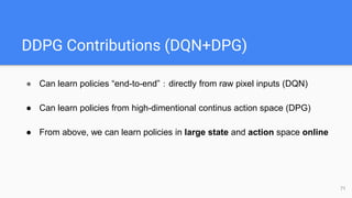 DDPG Contributions (DQN+DPG)
71
● Can learn policies “end-to-end”：directly from raw pixel inputs (DQN)
● Can learn policies from high-dimentional continus action space (DPG)
● From above, we can learn policies in large state and action space online
 