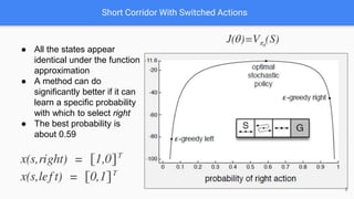Short Corridor With Switched Actions
● All the states appear
identical under the function
approximation
● A method can do
significantly better if it can
learn a specific probability
with which to select right
● The best probability is
about 0.59
8
 