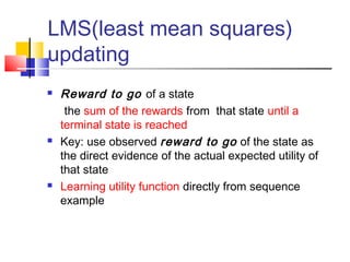 LMS(least mean squares)
updating
 Reward to go of a state
the sum of the rewards from that state until a
terminal state is reached
 Key: use observed reward to go of the state as
the direct evidence of the actual expected utility of
that state
 Learning utility function directly from sequence
example
 