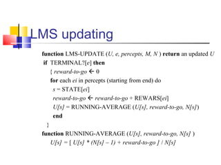 LMS updating
function LMS-UPDATE (U, e, percepts, M, N ) return an updated U
if TERMINAL?[e] then
{ reward-to-go  0
for each ei in percepts (starting from end) do
s = STATE[ei]
reward-to-go  reward-to-go + REWARS[ei]
U[s] = RUNNING-AVERAGE (U[s], reward-to-go, N[s])
end
}
function RUNNING-AVERAGE (U[s], reward-to-go, N[s] )
U[s] = [ U[s] * (N[s] – 1) + reward-to-go ] / N[s]
 