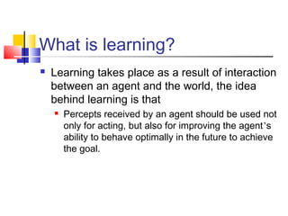What is learning?
 Learning takes place as a result of interaction
between an agent and the world, the idea
behind learning is that
 Percepts received by an agent should be used not
only for acting, but also for improving the agent’s
ability to behave optimally in the future to achieve
the goal.
 