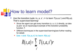 How to learn model?
 Use the transition tuple <s, a, s’, r> to learn T(s,a,s’) and R(s,a).
That’s supervised learning!
 Since the agent can get every transition (s, a, s’,r) directly, so take
(s,a)/s’ as an input/output example of the transition probability
function T.
 Different techniques in the supervised learning(see further reading
for detail)
 Use r and T(s,a,s’) to learn R(s,a)
∑=
'
)',,(),(
s
rsasTasR
 