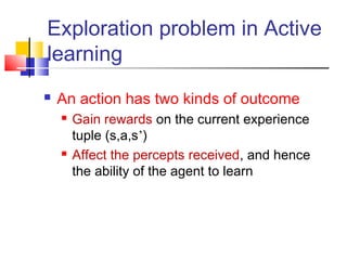  An action has two kinds of outcome
 Gain rewards on the current experience
tuple (s,a,s’)
 Affect the percepts received, and hence
the ability of the agent to learn
Exploration problem in Active
learning
 