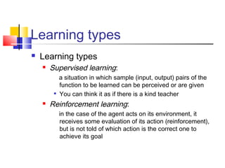 Learning types
 Learning types
 Supervised learning:
a situation in which sample (input, output) pairs of the
function to be learned can be perceived or are given

You can think it as if there is a kind teacher
 Reinforcement learning:
in the case of the agent acts on its environment, it
receives some evaluation of its action (reinforcement),
but is not told of which action is the correct one to
achieve its goal
 