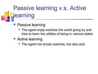 Passive learning v.s. Active
learning
 Passive learning
 The agent imply watches the world going by and
tries to learn the utilities of being in various states
 Active learning
 The agent not simply watches, but also acts
 
