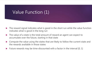 Value Function (1)
 The reward signal indicates what is good in the short run while the value function
indicates what is good in the long run
 The value of a state is the total amount of reward an agent can expect to
accumulate over the future, starting in that state
 Compute the value using the states that are likely to follow the current state and
the rewards available in those states
 Future rewards may be time-discounted with a factor in the interval [0, 1]
 