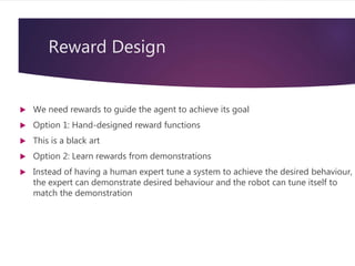 Reward Design
 We need rewards to guide the agent to achieve its goal
 Option 1: Hand-designed reward functions
 This is a black art
 Option 2: Learn rewards from demonstrations
 Instead of having a human expert tune a system to achieve the desired behaviour,
the expert can demonstrate desired behaviour and the robot can tune itself to
match the demonstration
 