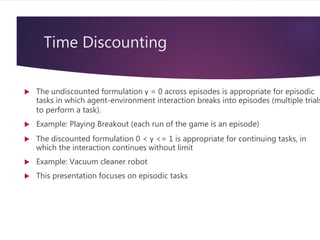 Time Discounting
 The undiscounted formulation γ = 0 across episodes is appropriate for episodic
tasks in which agent-environment interaction breaks into episodes (multiple trials
to perform a task).
 Example: Playing Breakout (each run of the game is an episode)
 The discounted formulation 0 < γ <= 1 is appropriate for continuing tasks, in
which the interaction continues without limit
 Example: Vacuum cleaner robot
 This presentation focuses on episodic tasks
 