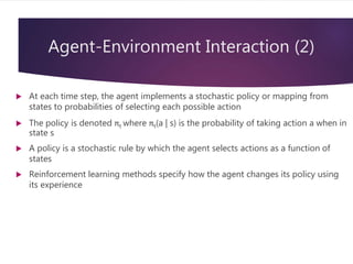 Agent-Environment Interaction (2)
 At each time step, the agent implements a stochastic policy or mapping from
states to probabilities of selecting each possible action
 The policy is denoted πt where πt(a | s) is the probability of taking action a when in
state s
 A policy is a stochastic rule by which the agent selects actions as a function of
states
 Reinforcement learning methods specify how the agent changes its policy using
its experience
 